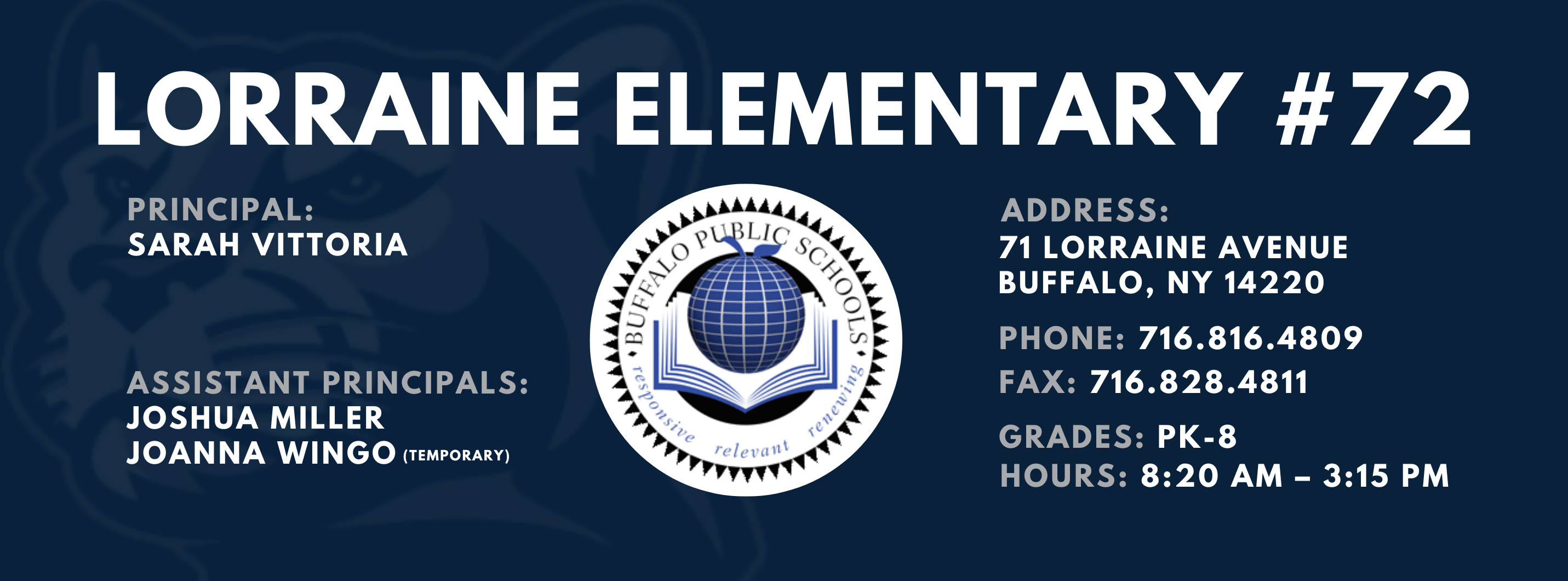 LORRAINE ELEMENTARY  ADDRESS:  PRINCIPAL:  71 LORRAINE AVENUE  SARAH VITTORIA  BUFFALO, NY 14220  PHONE: 716.816.4809  ASSISTANT PRINCIPALS:  FAX: 716.828.4811  JOSHUA MILLER, JoAnna Wingo  GRADES: PK-8  relevant  HOURS: 8:20 AM - 3:15 PM 