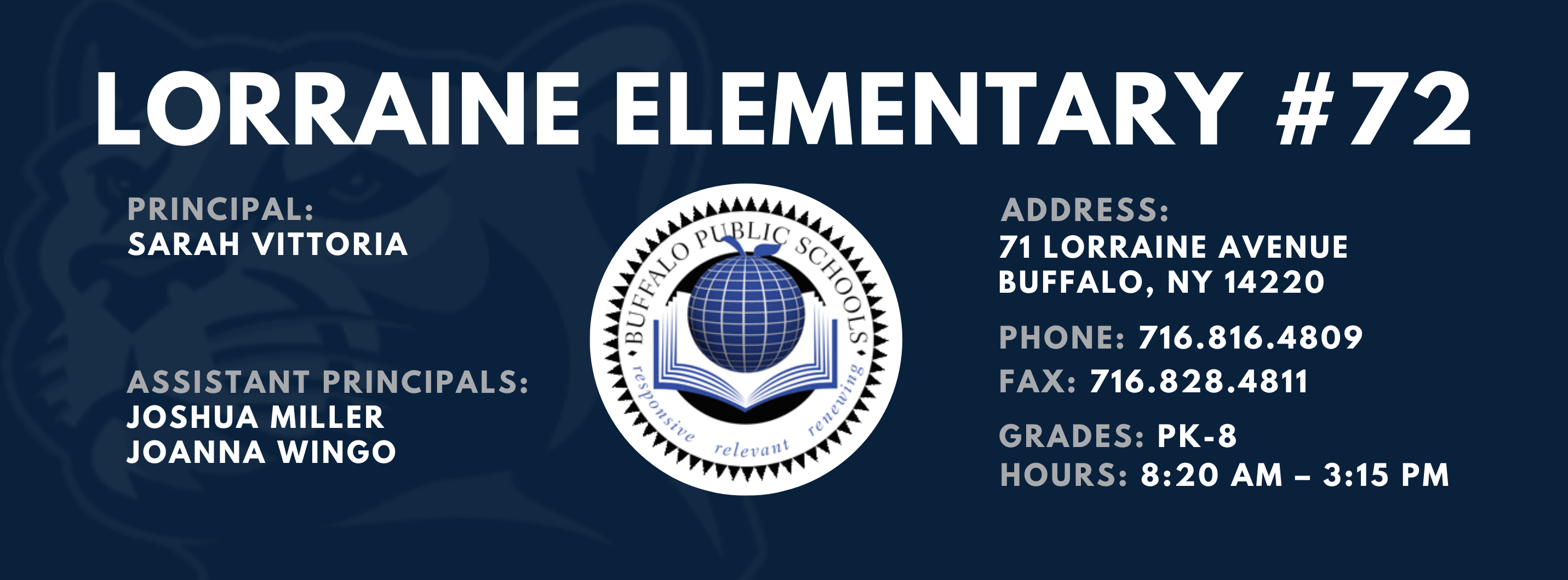 LORRAINE ELEMENTARY  ADDRESS:  PRINCIPAL:  71 LORRAINE AVENUE  SARAH VITTORIA  BUFFALO, NY 14220  PHONE: 716.816.4809  ASSISTANT PRINCIPALS:  FAX: 716.828.4811  JOSHUA MILLER, JoAnna Wingo  GRADES: PK-8  relevant  HOURS: 8:20 AM - 3:15 PM 