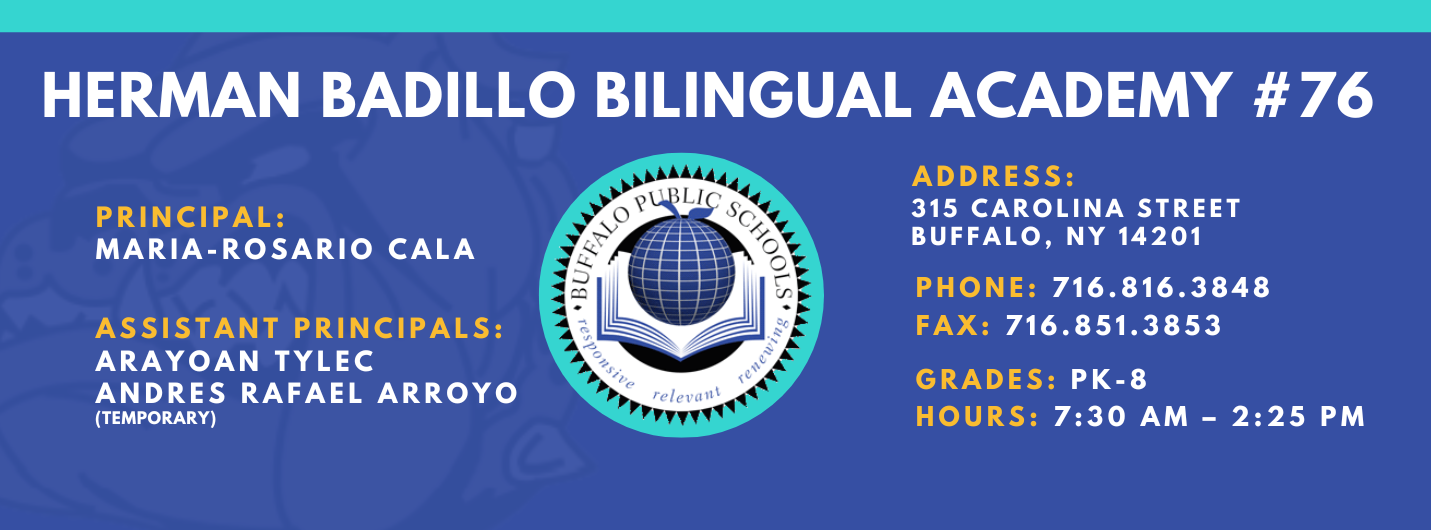 HERMAN BADILLO BILINGUAL ACADEMY  PRINCIPAL:  MARIA-ROSARIO CALA  ASSISTANT PRINCIPALS:  ARAYOAN TYLEC , Andres Rafael Arroyo ,  ADDRESS:  315 CAROLINA STREET  BUFFALO, NY 14201  PHONE: 716.816.3848  FAX: 716.851.3853  GRADES: PK-8  HOURS: 7:30 AM - 2:25 PM 