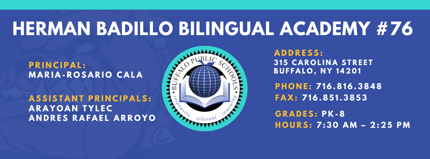 HERMAN BADILLO BILINGUAL ACADEMY  PRINCIPAL:  MARIA-ROSARIO CALA  ASSISTANT PRINCIPALS:  ARAYOAN TYLEC , Andres Rafael Arroyo ,  ADDRESS:  315 CAROLINA STREET  BUFFALO, NY 14201  PHONE: 716.816.3848  FAX: 716.851.3853  GRADES: PK-8  HOURS: 7:30 AM - 2:25 PM 