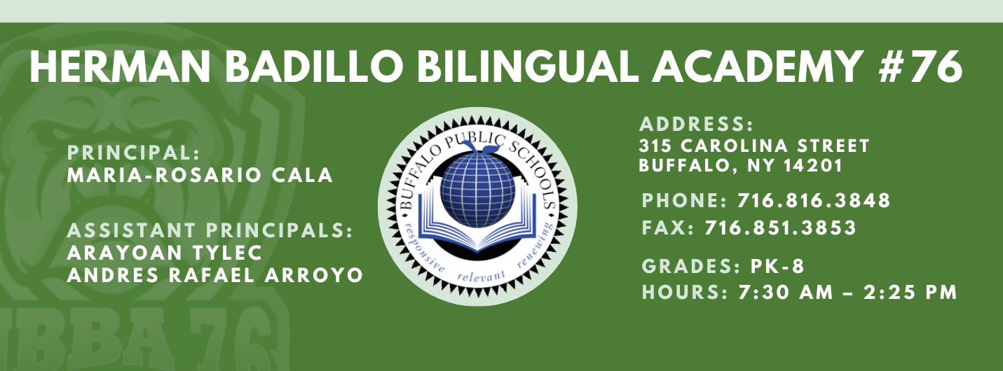 HERMAN BADILLO BILINGUAL ACADEMY  PRINCIPAL:  MARIA-ROSARIO CALA  ASSISTANT PRINCIPALS:  ARAYOAN TYLEC , Andres Rafael Arroyo ,  ADDRESS:  315 CAROLINA STREET  BUFFALO, NY 14201  PHONE: 716.816.3848  FAX: 716.851.3853  GRADES: PK-8  HOURS: 7:30 AM - 2:25 PM 