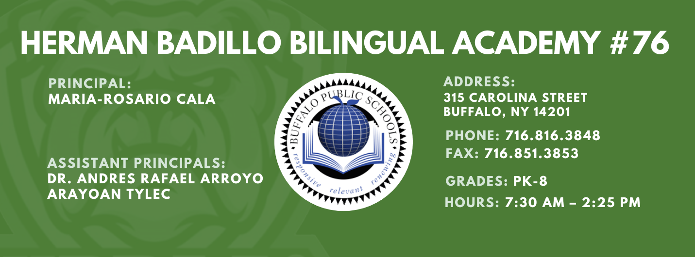 HERMAN BADILLO BILINGUAL ACADEMY  PRINCIPAL:  MARIA-ROSARIO CALA  ASSISTANT PRINCIPALS:  ARAYOAN TYLEC , Andres Rafael Arroyo ,  ADDRESS:  315 CAROLINA STREET  BUFFALO, NY 14201  PHONE: 716.816.3848  FAX: 716.851.3853  GRADES: PK-8  HOURS: 7:30 AM - 2:25 PM 