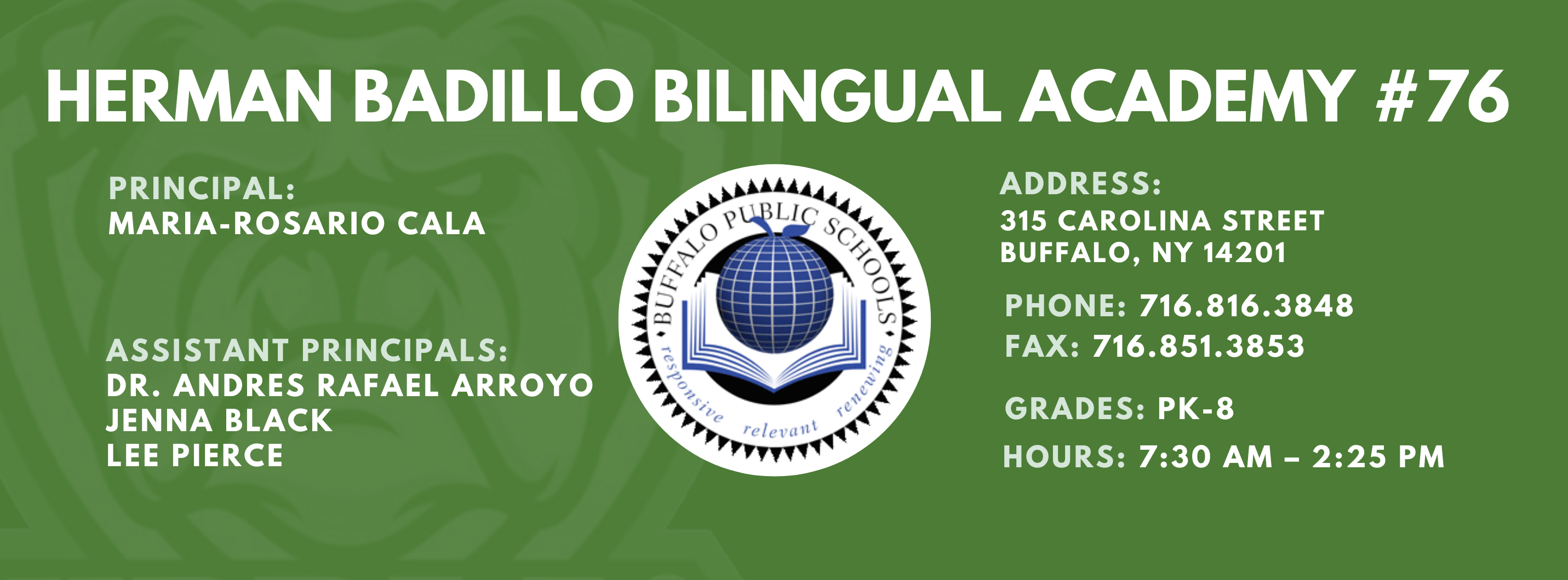 HERMAN BADILLO BILINGUAL ACADEMY  PRINCIPAL:  MARIA-ROSARIO CALA  ASSISTANT PRINCIPALS:  Dr. Andres Rafael Arroyo Jenna Black Lee Pierce ,  ADDRESS:  315 CAROLINA STREET  BUFFALO, NY 14201  PHONE: 716.816.3848  FAX: 716.851.3853  GRADES: PK-8  HOURS: 7:30 AM - 2:25 PM 