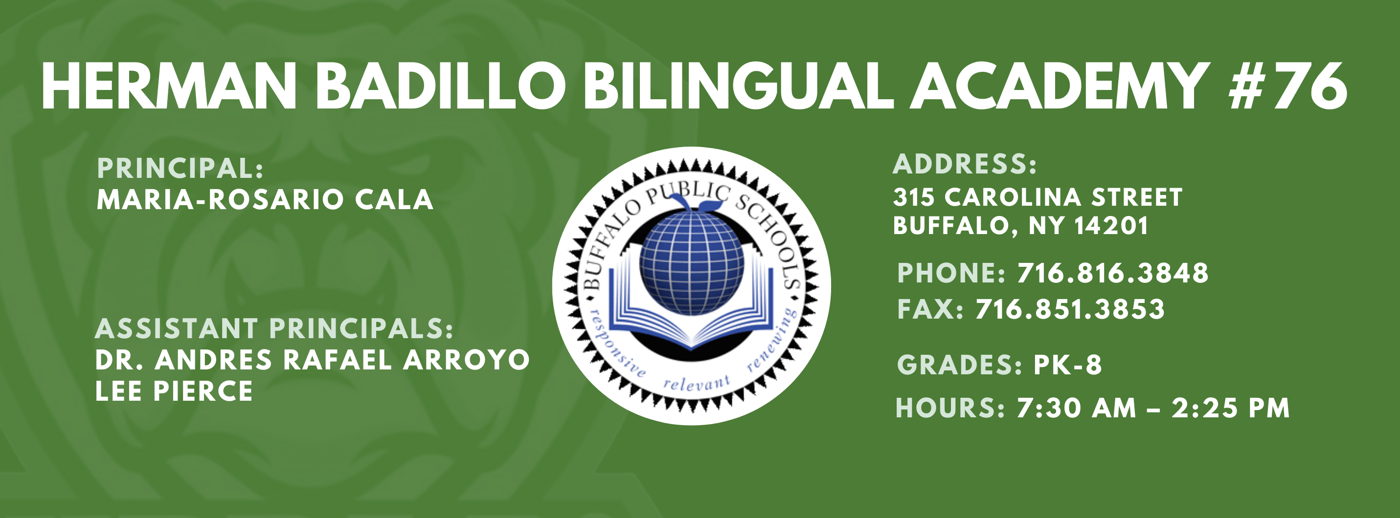 HERMAN BADILLO BILINGUAL ACADEMY  PRINCIPAL:  MARIA-ROSARIO CALA  ASSISTANT PRINCIPALS:  Dr. Andres Rafael Arroyo, Lee Pierce ,  ADDRESS:  315 CAROLINA STREET  BUFFALO, NY 14201  PHONE: 716.816.3848  FAX: 716.851.3853  GRADES: PK-8  HOURS: 7:30 AM - 2:25 PM 