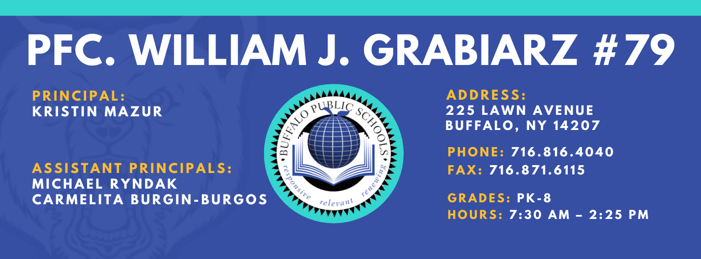 PFC. WILLIAM J. GRABIARZ  PRINCIPAL:  KRISTIN MAZUR  ASSISTANT PRINCIPALS:  MICHAEL RYNDAK  Carmelita Burgin-Burgos   ADDRESS:  225 LAWN AVENUE  BUFFALO, NY 14207  PHONE: 716.816.4040  FAX: 716.871.6115  GRADES: PK-8  HOURS: 7:30 AM - 2:25 PM 