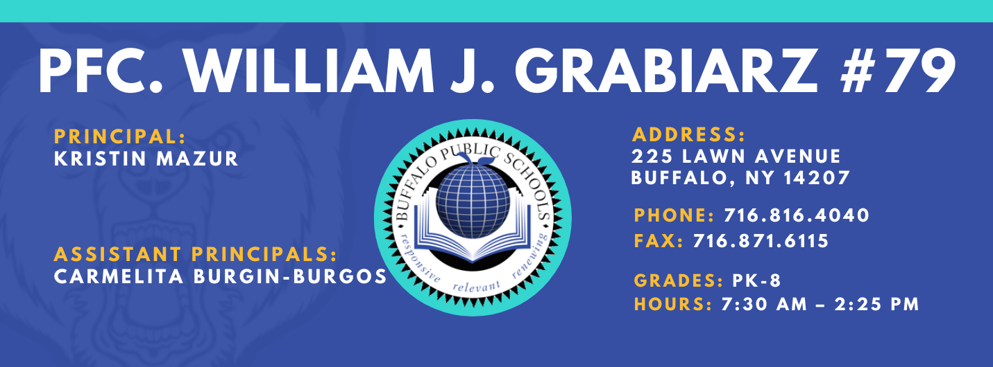 PFC. WILLIAM J. GRABIARZ  PRINCIPAL:  KRISTIN MAZUR  ASSISTANT PRINCIPALS:  Carmelita Burgin-Burgos   ADDRESS:  225 LAWN AVENUE  BUFFALO, NY 14207  PHONE: 716.816.4040  FAX: 716.871.6115  GRADES: PK-8  HOURS: 7:30 AM - 2:25 PM 
