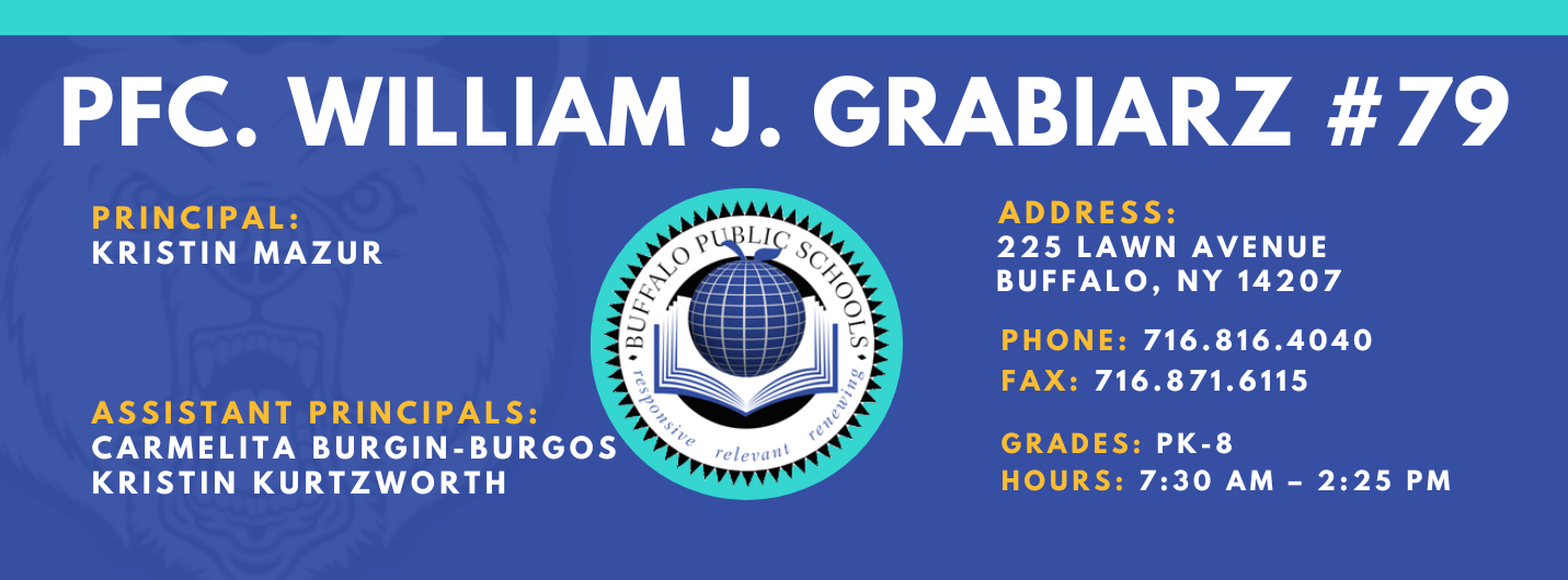 PFC. WILLIAM J. GRABIARZ  PRINCIPAL:  KRISTIN MAZUR  ASSISTANT PRINCIPALS:  Carmelita Burgin-Burgos , Kristin Kurtzworth ADDRESS:  225 LAWN AVENUE  BUFFALO, NY 14207  PHONE: 716.816.4040  FAX: 716.871.6115  GRADES: PK-8  HOURS: 7:30 AM - 2:25 PM 