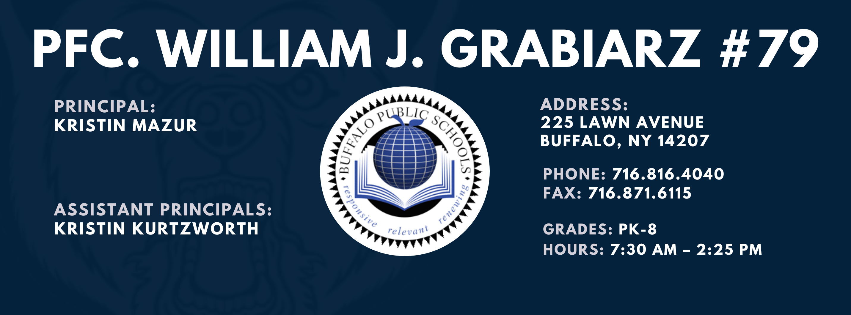 PFC. WILLIAM J. GRABIARZ  PRINCIPAL:  KRISTIN MAZUR  ASSISTANT PRINCIPALS:  Kristin Kurtzworth ADDRESS:  225 LAWN AVENUE  BUFFALO, NY 14207  PHONE: 716.816.4040  FAX: 716.871.6115  GRADES: PK-8  HOURS: 7:30 AM - 2:25 PM 