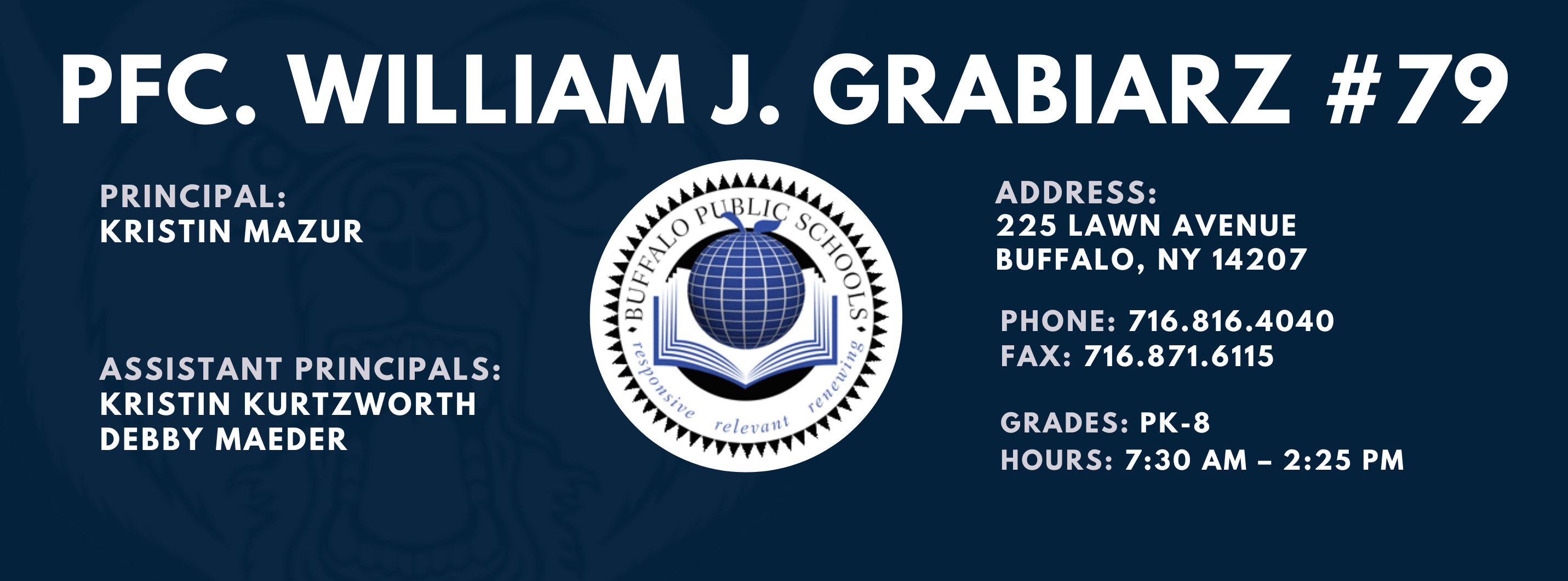 PFC. WILLIAM J. GRABIARZ  PRINCIPAL:  KRISTIN MAZUR  ASSISTANT PRINCIPALS:  Kristin Kurtzworth, Debbie Mader  ADDRESS:  225 LAWN AVENUE  BUFFALO, NY 14207  PHONE: 716.816.4040  FAX: 716.871.6115  GRADES: PK-8  HOURS: 7:30 AM - 2:25 PM 