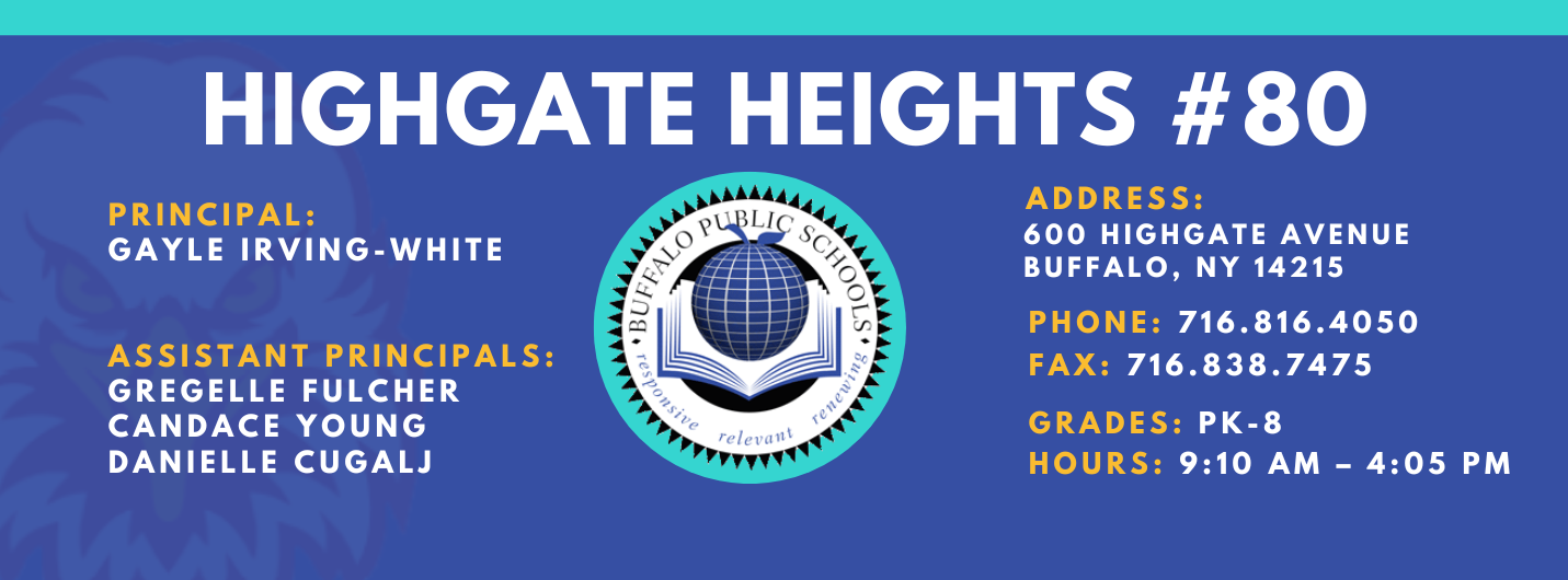 HIGHGATE HEIGHTS  PRINCIPAL:  GAYLE IRVING-WHITE  ASSISTANT PRINCIPALS:  GREGELLE FULCHER  CANDACE YOUNG , Danielle Cugalj ADDRESS:  600 HIGHGATE AVENUE  BUFFALO, NY 14215  PHONE: 716.816.4050  FAX: 716.838.7475  GRADES: PK-8  HOURS: 9:10 AM - 4:05 PM 