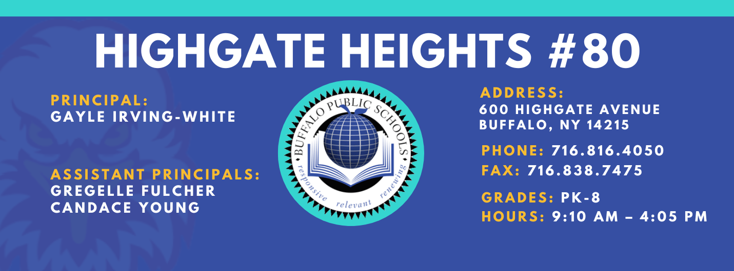 HIGHGATE HEIGHTS  PRINCIPAL:  GAYLE IRVING-WHITE  ASSISTANT PRINCIPALS:  GREGELLE FULCHER  CANDACE YOUNG  ADDRESS:  600 HIGHGATE AVENUE  BUFFALO, NY 14215  PHONE: 716.816.4050  FAX: 716.838.7475  GRADES: PK-8  HOURS: 9:10 AM - 4:05 PM 