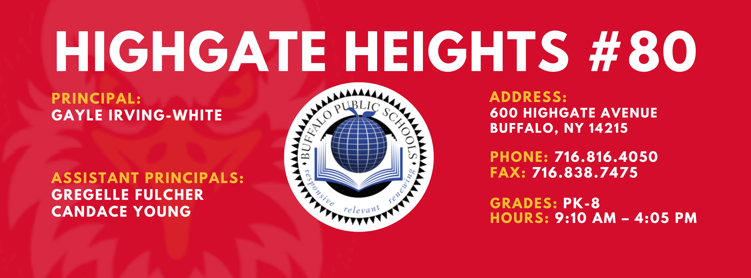 HIGHGATE HEIGHTS  PRINCIPAL:  GAYLE IRVING-WHITE  ASSISTANT PRINCIPALS:  GREGELLE FULCHER  CANDACE YOUNG  ADDRESS:  600 HIGHGATE AVENUE  BUFFALO, NY 14215  PHONE: 716.816.4050  FAX: 716.838.7475  GRADES: PK-8  HOURS: 9:10 AM - 4:05 PM 