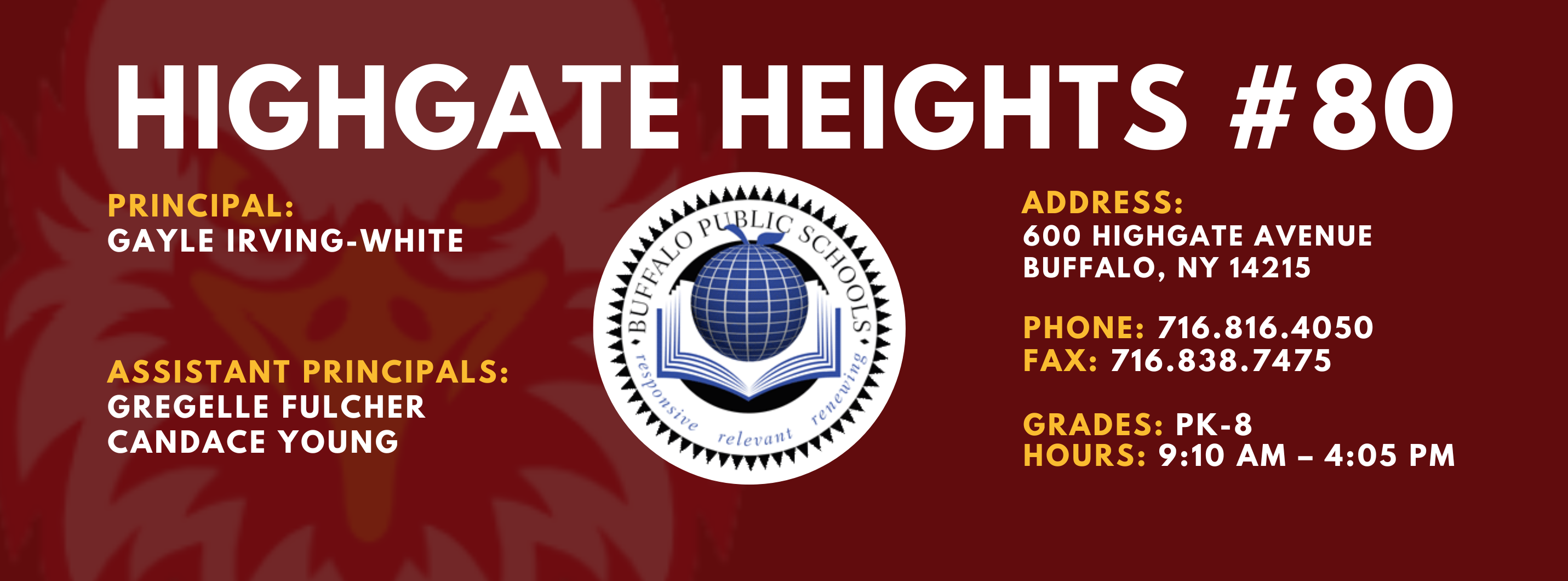 HIGHGATE HEIGHTS  PRINCIPAL:  GAYLE IRVING-WHITE  ASSISTANT PRINCIPALS:  GREGELLE FULCHER  CANDACE YOUNG  ADDRESS:  600 HIGHGATE AVENUE  BUFFALO, NY 14215  PHONE: 716.816.4050  FAX: 716.838.7475  GRADES: PK-8  HOURS: 9:10 AM - 4:05 PM 