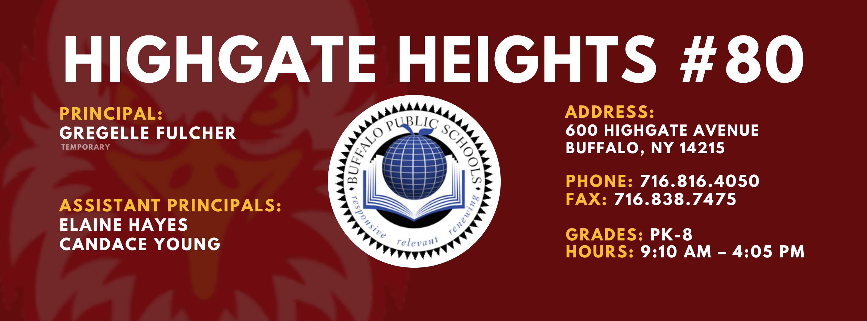 HIGHGATE HEIGHTS  PRINCIPAL:  GREGELLE FULCHER    ASSISTANT PRINCIPALS:  Candace Young, Elaine Hayes, ADDRESS:  600 HIGHGATE AVENUE  BUFFALO, NY 14215  PHONE: 716.816.4050  FAX: 716.838.7475  GRADES: PK-8  HOURS: 9:10 AM - 4:05 PM 