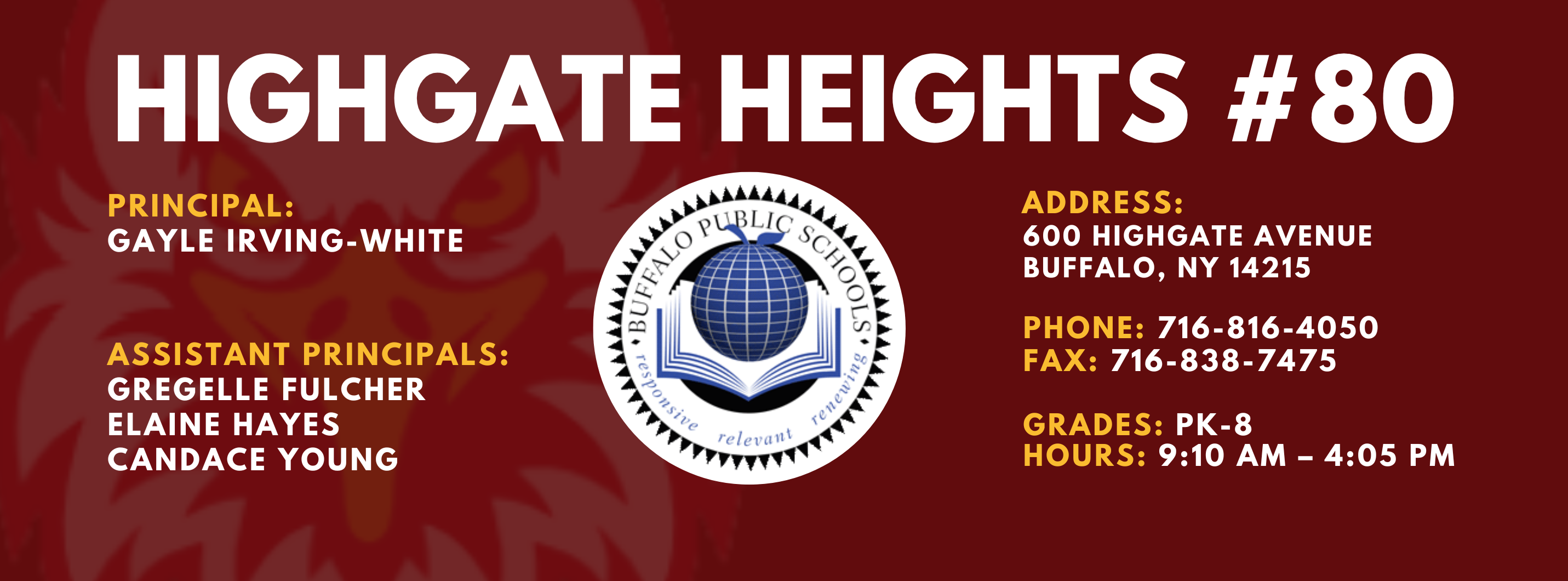 HIGHGATE HEIGHTS  PRINCIPAL:  Gayle Irving-White    ASSISTANT PRINCIPALS:  Candace Young, Elaine Hayes, Gregelle Fulcher ADDRESS:  600 HIGHGATE AVENUE  BUFFALO, NY 14215  PHONE: 716.816.4050  FAX: 716.838.7475  GRADES: PK-8  HOURS: 9:10 AM - 4:05 PM 
