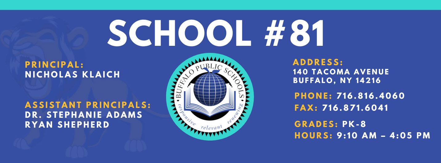 SCHOOL  PRINCIPAL:  NICHOLAS KLAICH  ASSISTANT PRINCIPALS:  DR. STEPHANIE ADAMS  RYAN SHEPHERD   ADDRESS:  140 TACOMA AVENUE  BUFFALO, NY 14216  PHONE: 716.816.4060  FAX: 716.871.6041  relevaitt  GRADES: PK-8  HOURS: 9:10 AM -  4:05 PM 