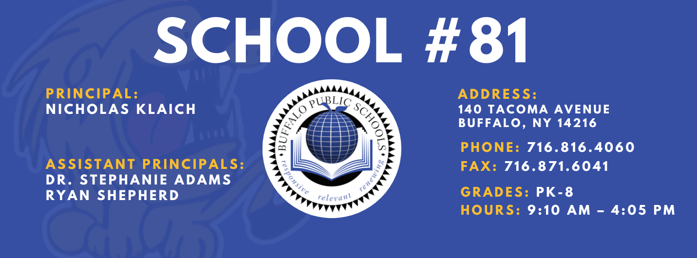 SCHOOL  PRINCIPAL:  NICHOLAS KLAICH  ASSISTANT PRINCIPALS:  DR. STEPHANIE ADAMS  RYAN SHEPHERD   ADDRESS:  140 TACOMA AVENUE  BUFFALO, NY 14216  PHONE: 716.816.4060  FAX: 716.871.6041  relevaitt  GRADES: PK-8  HOURS: 9:10 AM -  4:05 PM 