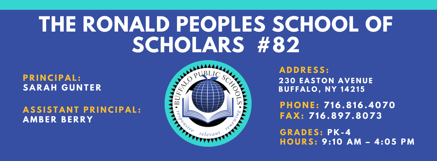 PS 82 The Ronald Peoples School of Scholars PRINCIPAL:  Sarah Gunter  ASSISTANT PRINCIPAL:  Amber Berry ADDRESS:  230 EASTON AVENUE  BUFFALO, NY 14215  PHONE: 716.816.4070  FAX: 716.897.8073  GRADES:  PK-4  HOURS: 9:10 AM - 4:05 PM 