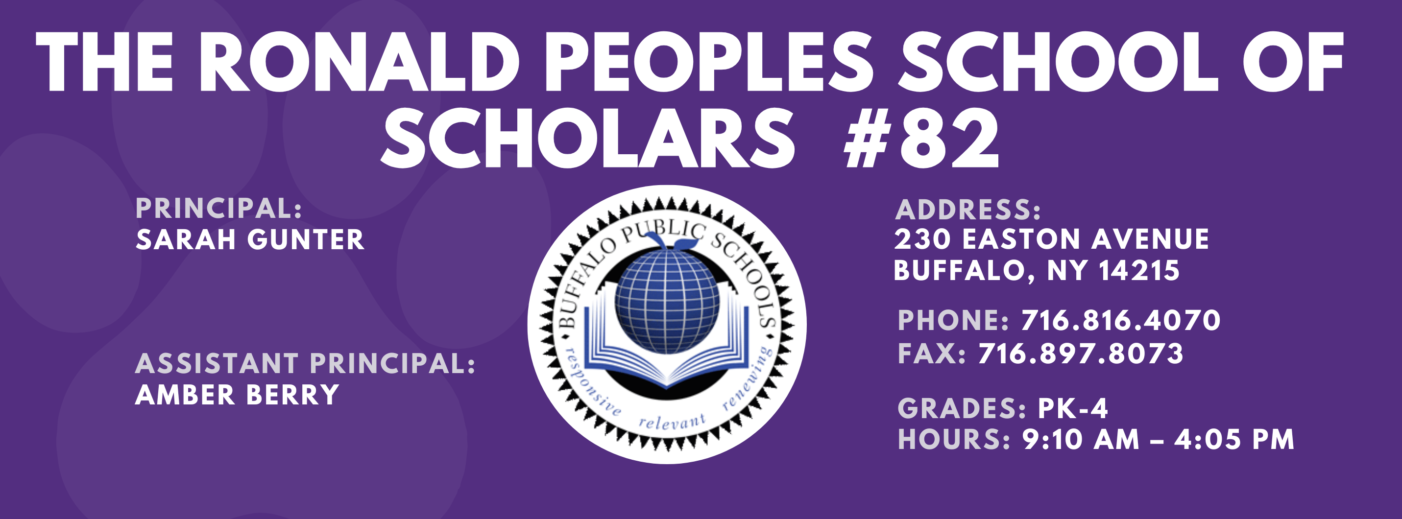 PS 82 The Ronald Peoples School of Scholars PRINCIPAL:  Sarah Gunter  ASSISTANT PRINCIPAL:  Amber Berry ADDRESS:  230 EASTON AVENUE  BUFFALO, NY 14215  PHONE: 716.816.4070  FAX: 716.897.8073  GRADES:  PK-4  HOURS: 9:10 AM - 4:05 PM 