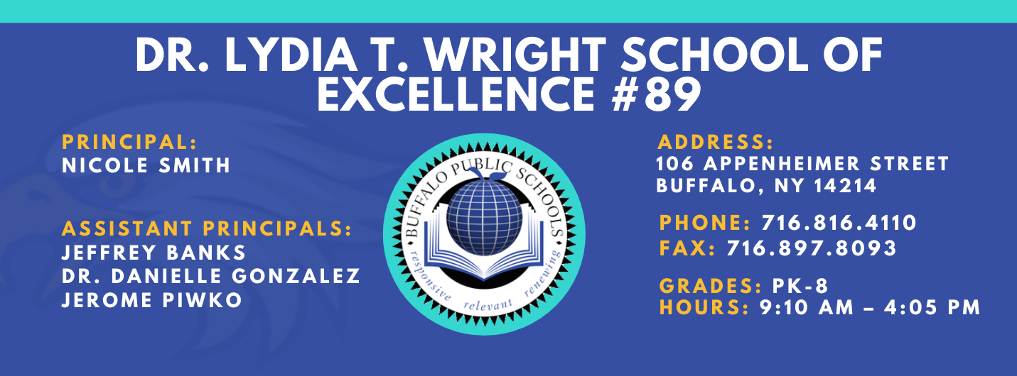 DR. LYDIA T. WRIGHT SCHOOL OF  EXCELLENCE  PRINCIPAL:  NICOLE SMITH  ASSISTANT PRINCIPALS:  Jeffery Banks, Jerome Piwko , Dr. Danielle Gonzalez ADDRESS:  106 APPENHEIMER AVENUE  BUFFALO, NY 14214  PHONE: 716.816.4110  FAX: 716.897.8093  GRADES: PK-8  HOURS: 9:10 AM - 4:05 PM 