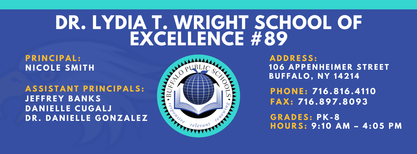 DR. LYDIA T. WRIGHT SCHOOL OF  EXCELLENCE  PRINCIPAL:  NICOLE SMITH  ASSISTANT PRINCIPALS:  Jeffery Banks,  Danielle Cugalj,  Dr. Danielle Gonzalez ADDRESS:  106 APPENHEIMER AVENUE  BUFFALO, NY 14214  PHONE: 716.816.4110  FAX: 716.897.8093  GRADES: PK-8  HOURS: 9:10 AM - 4:05 PM 