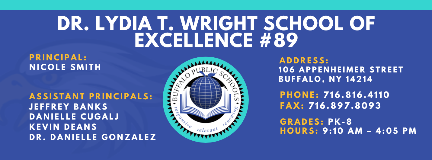 DR. LYDIA T. WRIGHT SCHOOL OF  EXCELLENCE  PRINCIPAL:  NICOLE SMITH  ASSISTANT PRINCIPALS:  Jeffery Banks,  Danielle Cugalj,  Kevin Deans, Dr. Danielle Gonzalez ADDRESS:  106 APPENHEIMER AVENUE  BUFFALO, NY 14214  PHONE: 716.816.4110  FAX: 716.897.8093  GRADES: PK-8  HOURS: 9:10 AM - 4:05 PM 