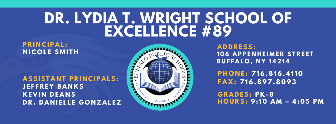 DR. LYDIA T. WRIGHT SCHOOL OF  EXCELLENCE  PRINCIPAL:  NICOLE SMITH  ASSISTANT PRINCIPALS:  Jeffery Banks,  Kevin Deans, Dr. Danielle Gonzalez ADDRESS:  106 APPENHEIMER AVENUE  BUFFALO, NY 14214  PHONE: 716.816.4110  FAX: 716.897.8093  GRADES: PK-8  HOURS: 9:10 AM - 4:05 PM 