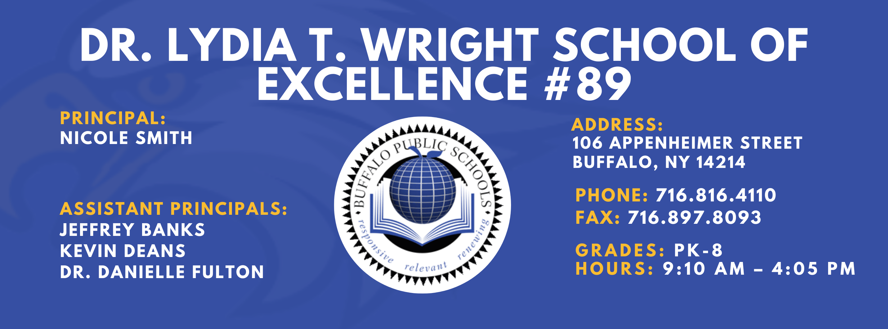 DR. LYDIA T. WRIGHT SCHOOL OF  EXCELLENCE  PRINCIPAL:  NICOLE SMITH  ASSISTANT PRINCIPALS:  Jeffery Banks,  Kevin Deans, Dr. Danielle Fulton ADDRESS:  106 APPENHEIMER AVENUE  BUFFALO, NY 14214  PHONE: 716.816.4110  FAX: 716.897.8093  GRADES: PK-8  HOURS: 9:10 AM - 4:05 PM 