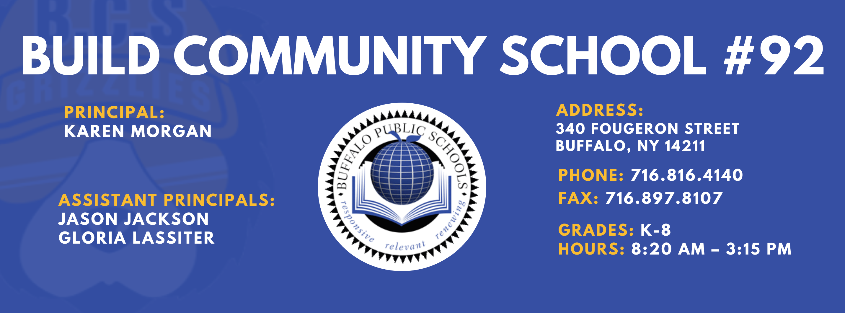 BUILD COMMUNITY SCHOOL  PRINCIPAL:  KAREN Morgan  ASSISTANT PRINCIPALS:   JASON JACKSON  GLORIA LASSITER  re/ evani  ADDRESS:  340 FOUGERON STREET  BUFFALO, NY 14211  PHONE: 716.816.4140  FAX: 716.897.8107  GRADES: K-8  HOURS: 8:20 AM - 3:15 PM 