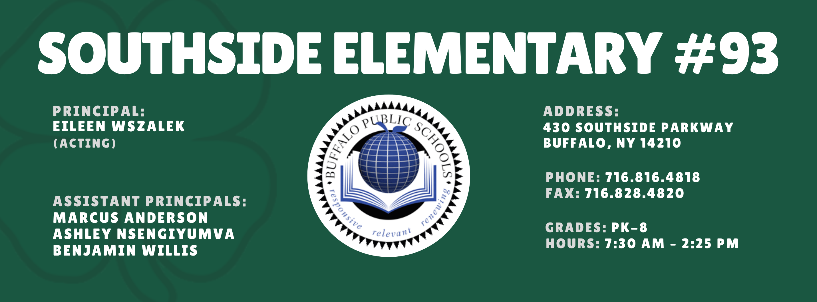 SOUTHSIDE ELEMENTARY  PRINCIPAL: Eileen Wszalek (Acting)   ASSISTANT PRINCIPALS:  MARCUS ANDERSON , ASHLEY NSENGIYUMVA, Benjamin Willis re/ evil 11t  ADDRESS:  430 SOUTHSIDE PARKWAY  BUFFALO, NY 14210  PHONE: 716.816.4818  FAX: 716.828.4820  GRADES: PK-8  HOURS: 7:30 AM - 2:25 PM 