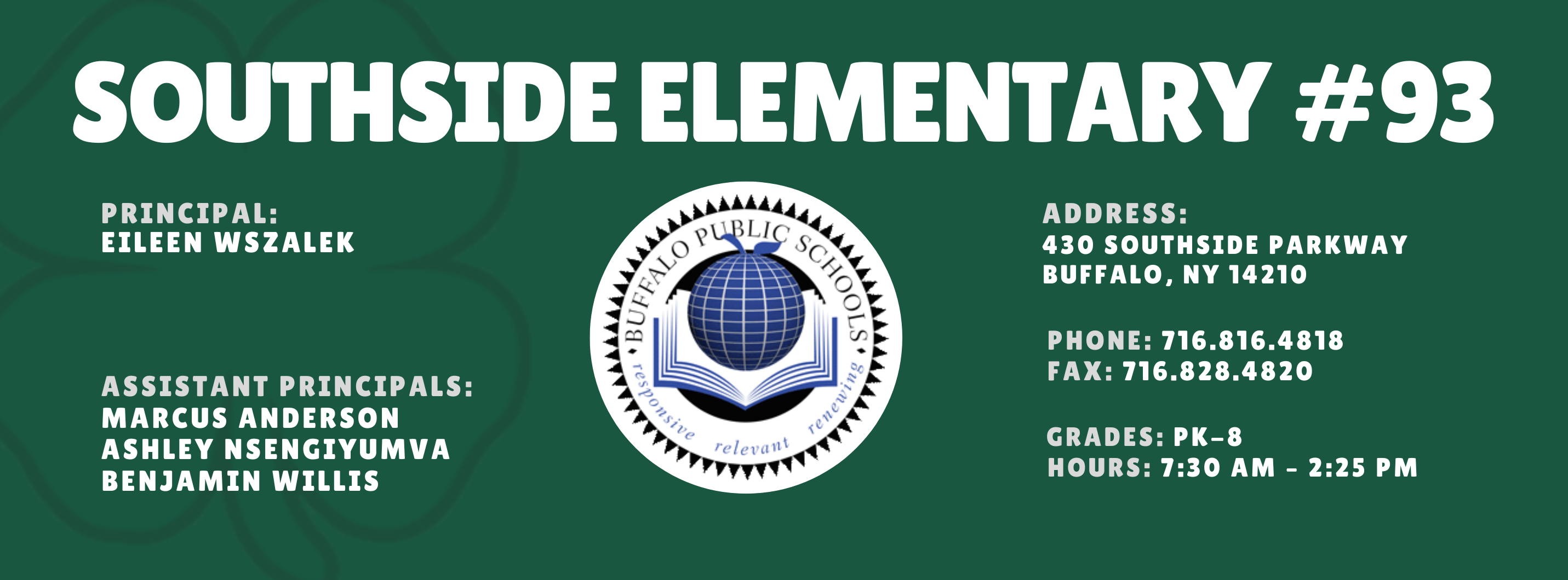 SOUTHSIDE ELEMENTARY  PRINCIPAL: Eileen Wszalek (Acting)   ASSISTANT PRINCIPALS:  MARCUS ANDERSON , ASHLEY NSENGIYUMVA, Benjamin Willis re/ evil 11t  ADDRESS:  430 SOUTHSIDE PARKWAY  BUFFALO, NY 14210  PHONE: 716.816.4818  FAX: 716.828.4820  GRADES: PK-8  HOURS: 7:30 AM - 2:25 PM 