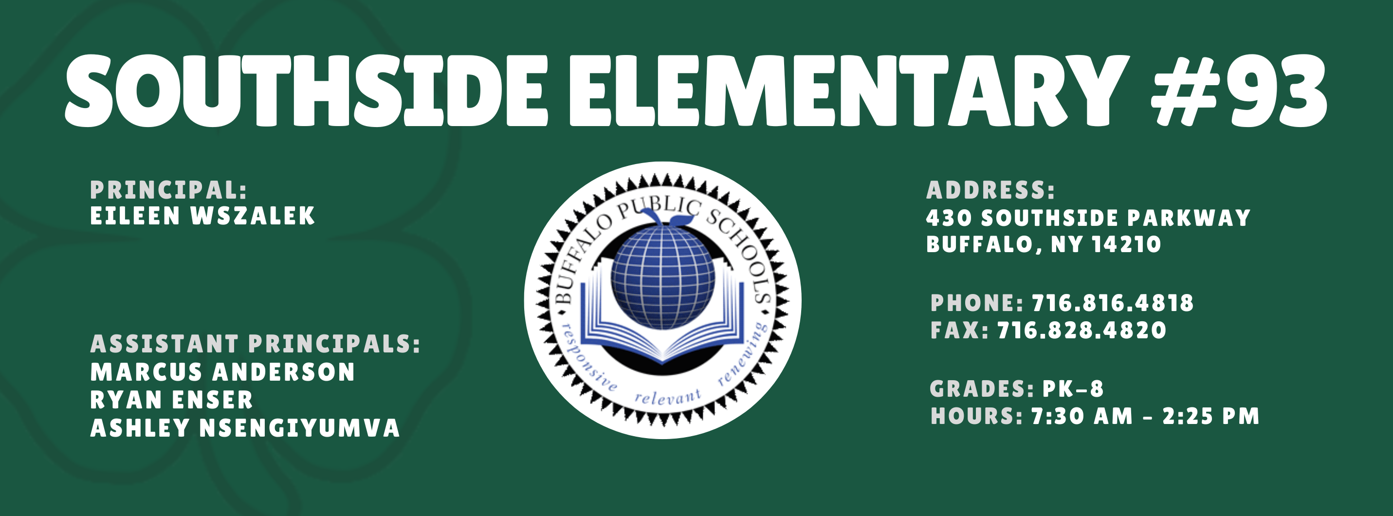 SOUTHSIDE ELEMENTARY  PRINCIPAL: Eileen Wszalek (Acting)   ASSISTANT PRINCIPALS:  MARCUS ANDERSON , ASHLEY NSENGIYUMVA,  Ryan Enser ADDRESS:  430 SOUTHSIDE PARKWAY  BUFFALO, NY 14210  PHONE: 716.816.4818  FAX: 716.828.4820  GRADES: PK-8  HOURS: 7:30 AM - 2:25 PM 