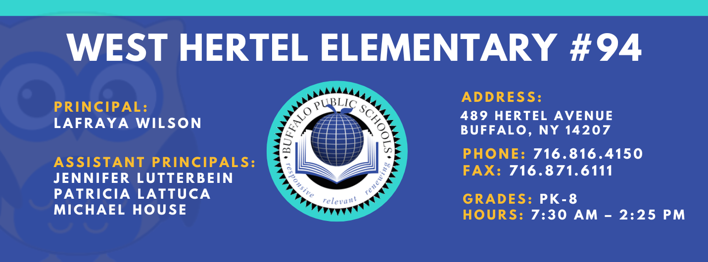 WEST HERTEL ELEMENTARY  PRINCIPAL:  Lafraya Wilson  ASSISTANT PRINCIPALS:  Patricia Lattuca, JENNIFER LUTTERBEIN, Michael House  ADDRESS:  489 HERTEL AVENUE  BUFFALO, NY 14207  PHONE: 716.816.4150  FAX: 716.871.6111  GRADES: PK-8  HOURS: 7:30 AM - 2:25 PM 