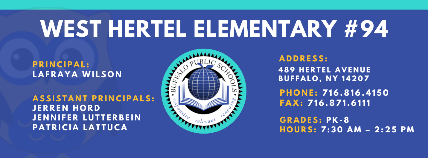 WEST HERTEL ELEMENTARY  PRINCIPAL:  Lafraya Wilson  ASSISTANT PRINCIPALS:  Jerron HordPatricia Lattuca, JENNIFER LUTTERBEIN  ADDRESS:  489 HERTEL AVENUE  BUFFALO, NY 14207  PHONE: 716.816.4150  FAX: 716.871.6111  GRADES: PK-8  HOURS: 7:30 AM - 2:25 PM 