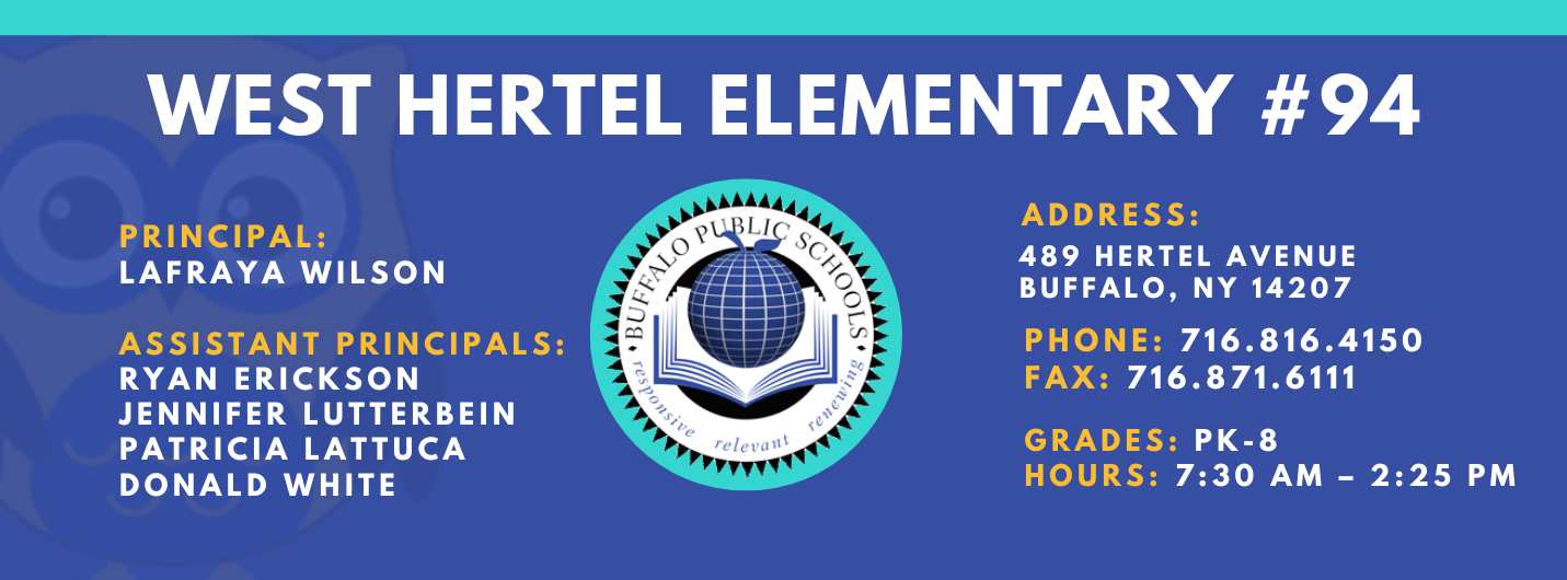 WEST HERTEL ELEMENTARY  PRINCIPAL:  Lafraya Wilson  ASSISTANT PRINCIPALS:  Ryan Erikson, Patricia Lattuca, JENNIFER LUTTERBEIN , Donald White  ADDRESS:  489 HERTEL AVENUE  BUFFALO, NY 14207  PHONE: 716.816.4150  FAX: 716.871.6111  GRADES: PK-8  HOURS: 7:30 AM - 2:25 PM 