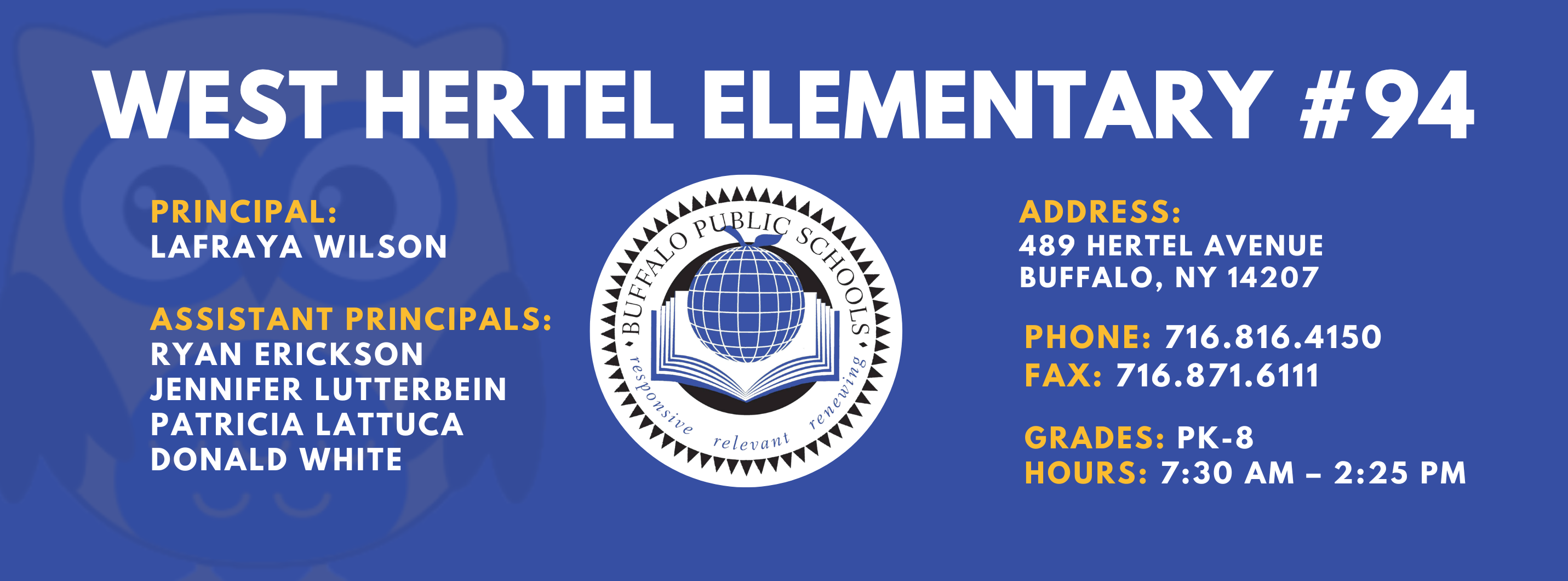 WEST HERTEL ELEMENTARY  PRINCIPAL:  Lafraya Wilson  ASSISTANT PRINCIPALS:  Ryan Erikson, Patricia Lattuca, JENNIFER LUTTERBEIN , Donald White  ADDRESS:  489 HERTEL AVENUE  BUFFALO, NY 14207  PHONE: 716.816.4150  FAX: 716.871.6111  GRADES: PK-8  HOURS: 7:30 AM - 2:25 PM 