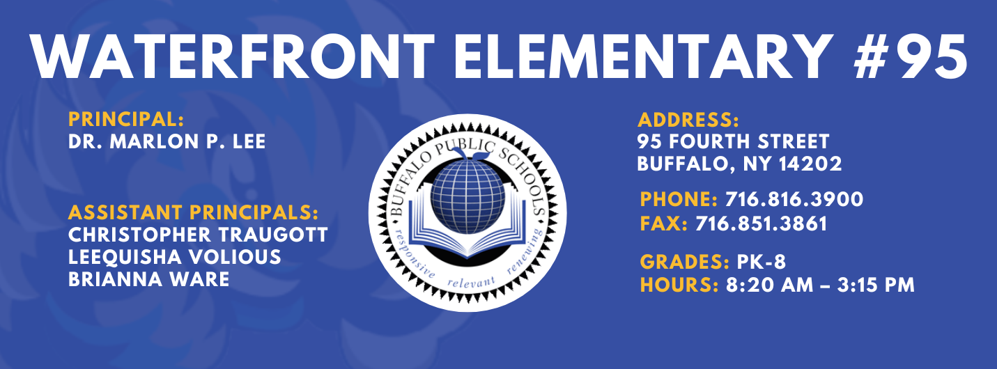 Waterfront Elementary #95   Principal:  Marlon P. Lee  Assistant Principals:, Christopher Traugott, Laquisha Volious, Brianna Ware ADDRESS: 95 Fourth  St. Buffalo, NY 14202 PHONE: 716.816.3900 FAX: 716.851.3861