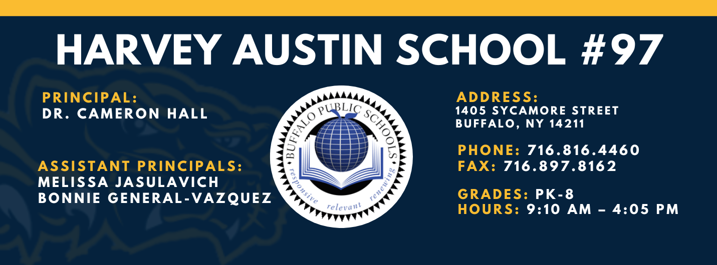 HARVEY AUSTIN SCHOOL  PRINCIPAL:  DR. CAMERON HALL  ASSISTANT PRINCIPALS:  MELISSA JASULAVICH  BONNIE GENERAL-VAZQUEZ  re/ evall\  ADDRESS:  1405 SYCAMORE STREET  BUFFALO, NY 14211  PHONE: 716.816.4460  FAX: 716.897.8162  GRADES: PK-8  HOURS: 9:10 AM - 4:05 PM 