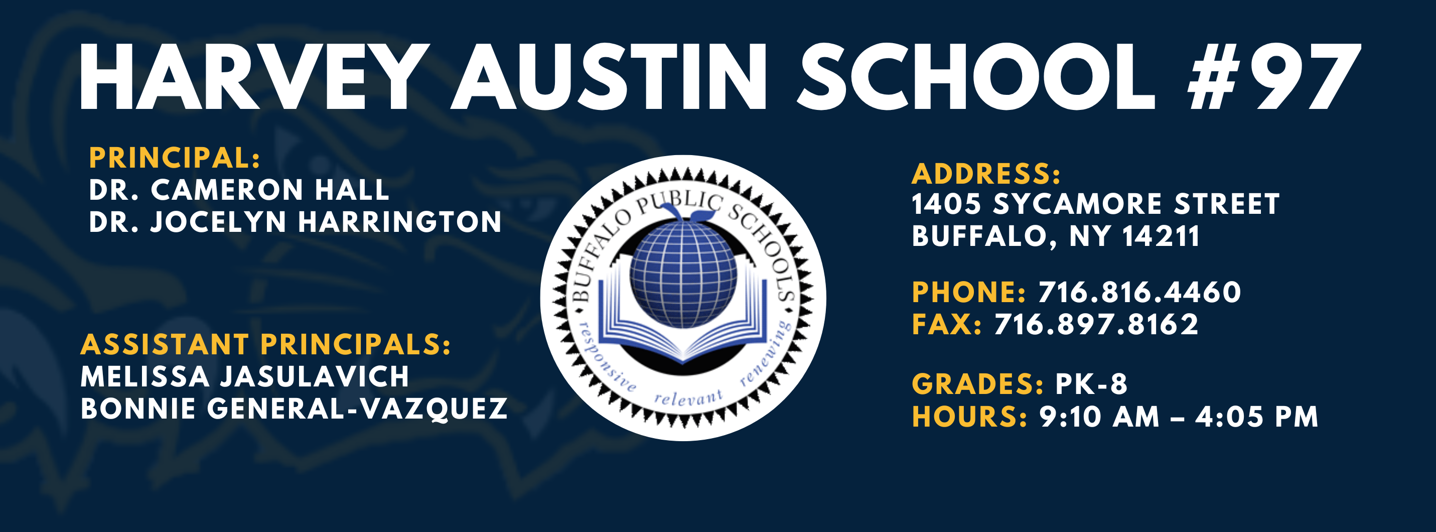 HARVEY AUSTIN SCHOOL  PRINCIPAL:  DR. CAMERON HALL &  Dr. Jocelyn Harrington  ASSISTANT PRINCIPALS:  MELISSA JASULAVICH  BONNIE GENERAL-VAZQUEZ  re/ evall\  ADDRESS:  1405 SYCAMORE STREET  BUFFALO, NY 14211  PHONE: 716.816.4460  FAX: 716.897.8162  GRADES: PK-8  HOURS: 9:10 AM - 4:05 PM 