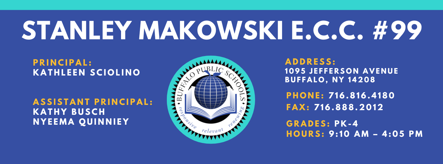 PS 099 Stanley M. Makowski Early Childhood Center Banner Information is in footer of this webpage Principal Kathleen Sciolino Assistant Principal: Nyeema Quinney, Kathy Busch  Address 1095 Jefferson Ave. Buffalo, NY 14208 Phoen 716.816.4180 Fax: 716.888.2021 Grade: PK-4 Hours 9:10 AM - 4:05 PM