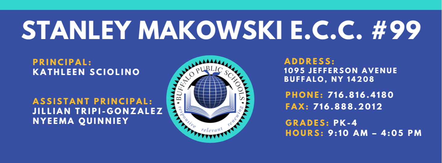 PS 099 Stanley M. Makowski Early Childhood Center Banner Information is in footer of this webpage Principal Kathleen Sciolino Assistant Principal: Nyeema Quinney, Jillian Tripi-Gonzalez Address 1095 Jefferson Ave. Buffalo, NY 14208 Phoen 716.816.4180 Fax: 716.888.2021 Grade: PK-4 Hours 9:10 AM - 4:05 PM