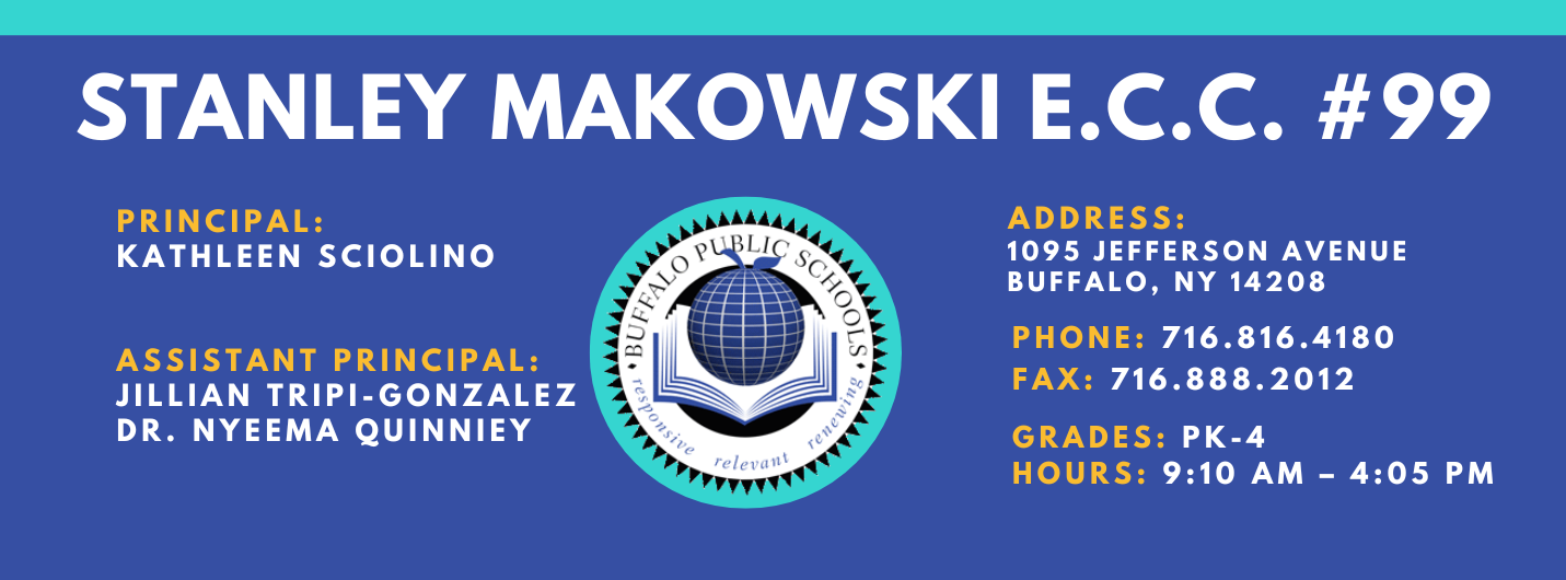 PS 099 Stanley M. Makowski Early Childhood Center Banner Information is in footer of this webpage Principal Kathleen Sciolino Assistant Principal: Nyeema Quinney, Jillian Tripi-Gonzalez Address 1095 Jefferson Ave. Buffalo, NY 14208 Phoen 716.816.4180 Fax: 716.888.2021 Grade: PK-4 Hours 9:10 AM - 4:05 PM