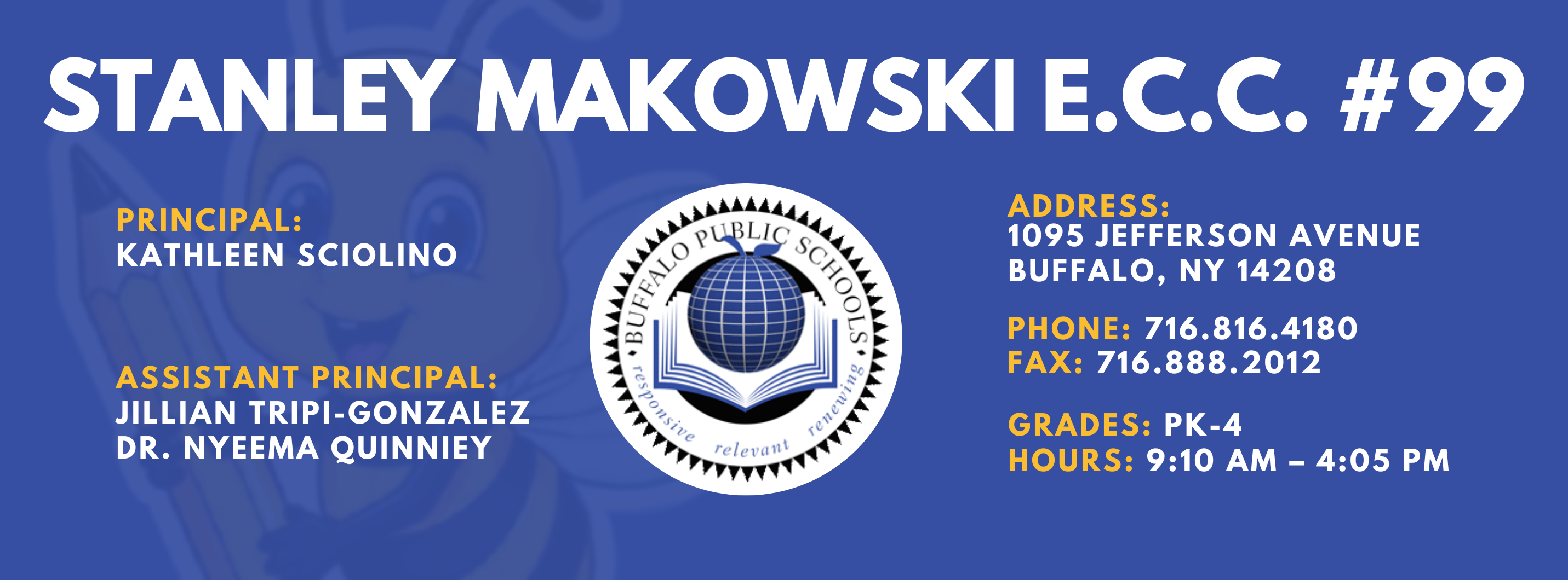 PS 099 Stanley M. Makowski Early Childhood Center Banner Information is in footer of this webpage Principal Kathleen Sciolino Assistant Principal: Nyeema Quinney, Jillian Tripi-Gonzalez Address 1095 Jefferson Ave. Buffalo, NY 14208 Phoen 716.816.4180 Fax: 716.888.2021 Grade: PK-4 Hours 9:10 AM - 4:05 PM