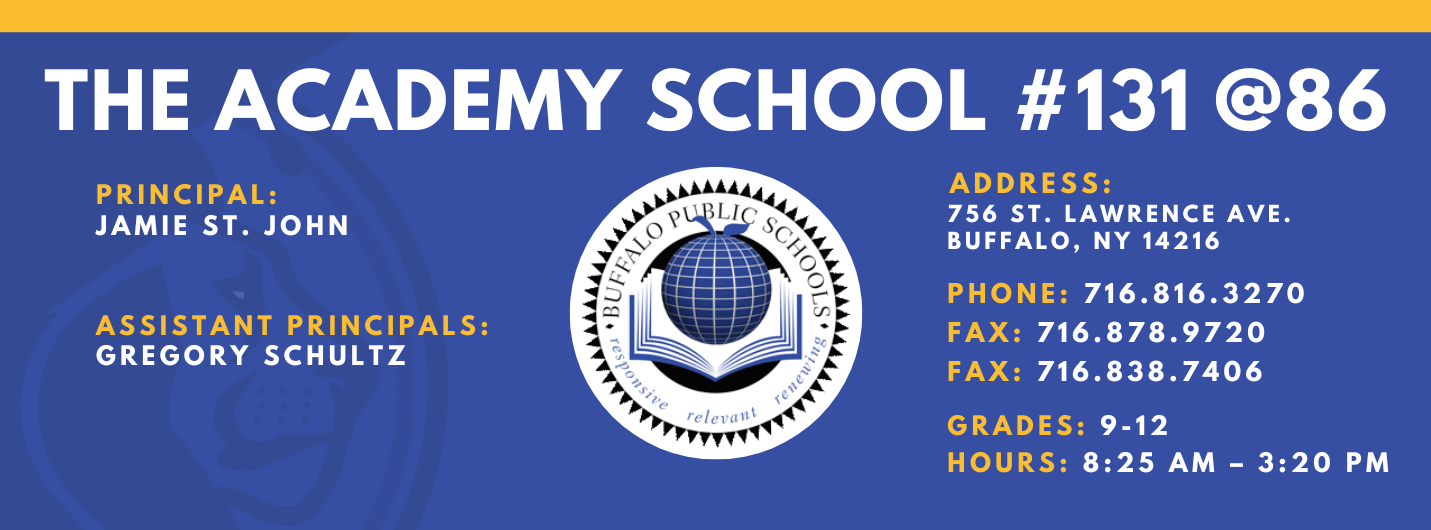 THE ACADEMY SCHOOL #131  PRINCIPAL:  JAMIE ST. JOHN  ASSISTANT PRINCIPALS:  GREGORY SCHULTZ  releva  ADDRESS:  756 ST. LAWRENCE AVE.  BUFFALO, NY 14216  PHONE: 716.816.3270  FAX: 716.878.9720  FAX: 716.838.7406  GRADES: 9-12  HOURS: 8:25 AM - 3:20 PM 