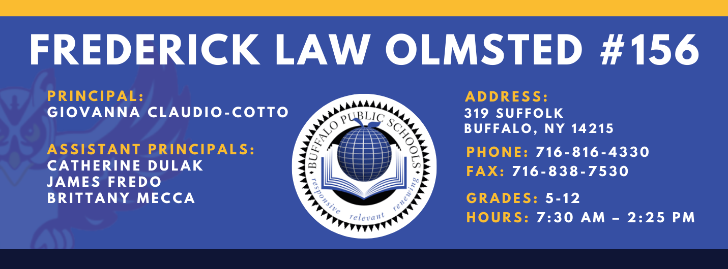 FREDERICK LAW OLMSTED #156  PRINCIPAL:  ADDRESS:  GIOVANNA CLAUDIO-COTTO  319 SUFFOLK  BUFFALO, NY 14215  ASSISTANT PRINCIPALS:  PHONE: 716-816-4330  CATHERINE DULAK  FAX: 716-838-7530  JAMES FREDO  BRITTANY MECCA  GRADES: 5-12  HOURS: 7:30 AM - 2:25 PM
