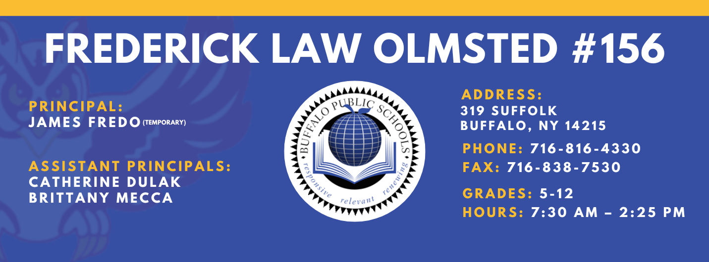 FREDERICK LAW OLMSTED #156  PRINCIPAL:  ADDRESS:  GIOVANNA CLAUDIO-COTTO  319 SUFFOLK  BUFFALO, NY 14215  ASSISTANT PRINCIPALS:  PHONE: 716-816-4330  CATHERINE DULAK  FAX: 716-838-7530  JAMES FREDO  BRITTANY MECCA  GRADES: 5-12  HOURS: 7:30 AM - 2:25 PM