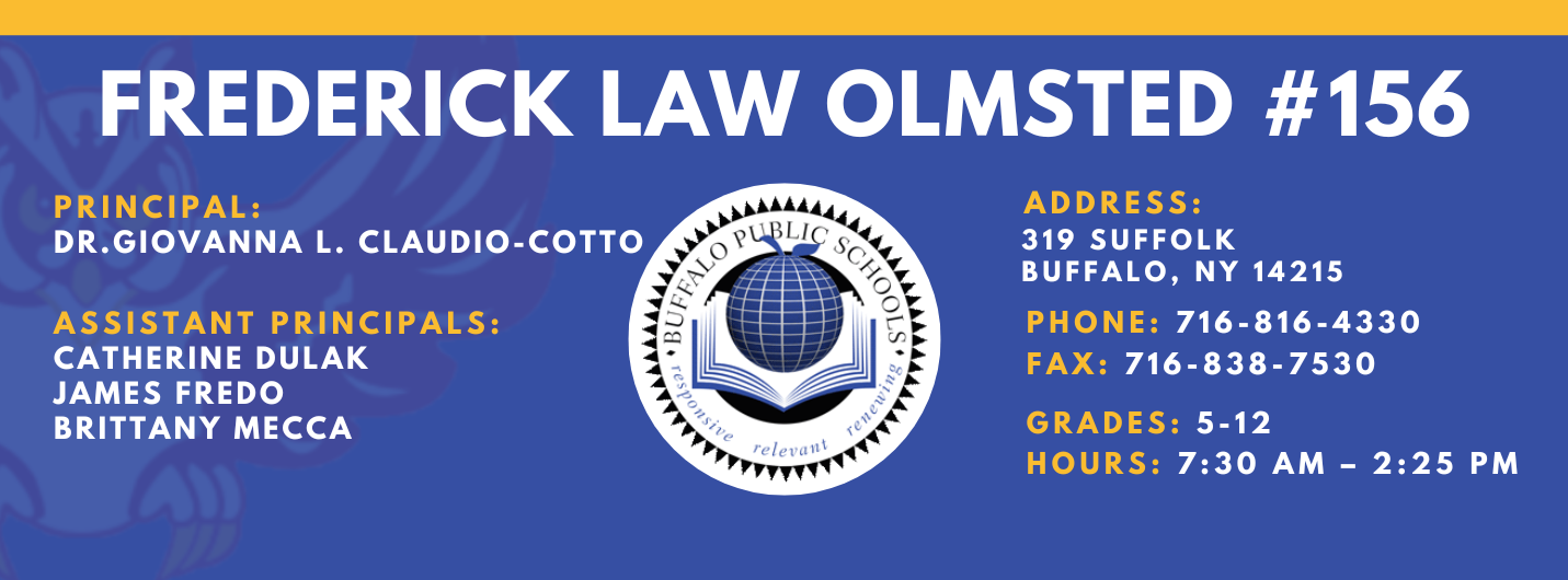 FREDERICK LAW OLMSTED #156  PRINCIPAL:  ADDRESS:  GIOVANNA CLAUDIO-COTTO  319 SUFFOLK  BUFFALO, NY 14215  ASSISTANT PRINCIPALS:  PHONE: 716-816-4330  CATHERINE DULAK  FAX: 716-838-7530  JAMES FREDO  BRITTANY MECCA  GRADES: 5-12  HOURS: 7:30 AM - 2:25 PM