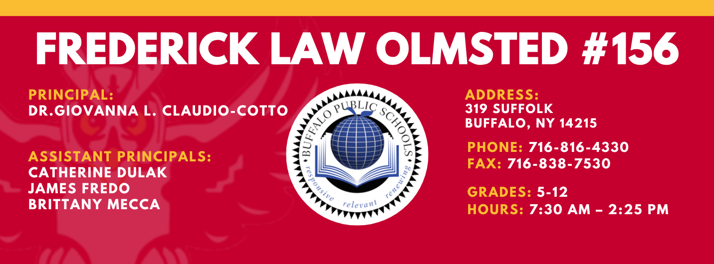 FREDERICK LAW OLMSTED #156  PRINCIPAL:  GIOVANNA CLAUDIO-COTTO, ASSISTANT PRINCIPALS: CATHERINE DULAK , JAMES FREDO,  BRITT MECCA , ADDRESS:    319 SUFFOLK  BUFFALO, NY 14215    PHONE: 716-816-4330   FAX: 716-838-7530 , GRADES: 5-12  HOURS: 7:30 AM - 2:25 PM