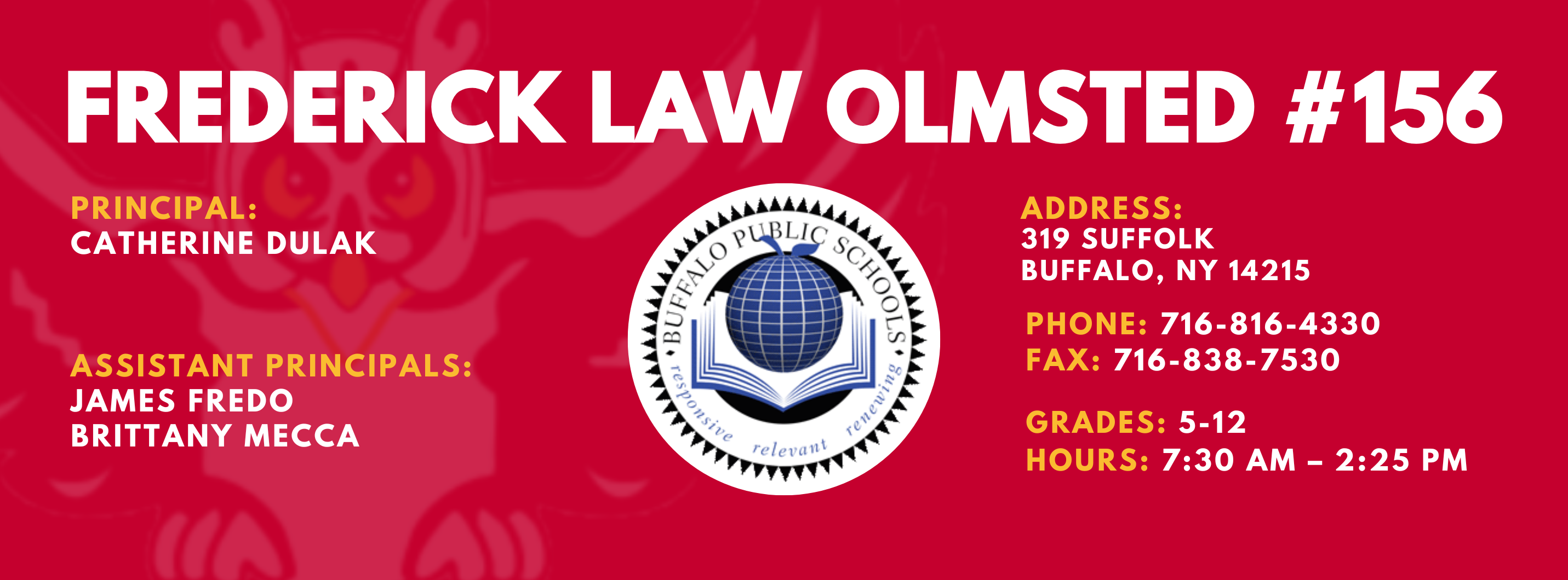 FREDERICK LAW OLMSTED #156  PRINCIPAL:  CATHERINE DULAK , ASSISTANT PRINCIPALS: JAMES FREDO,  BRITT MECCA , ADDRESS:    319 SUFFOLK  BUFFALO, NY 14215    PHONE: 716-816-4330   FAX: 716-838-7530 , GRADES: 5-12  HOURS: 7:30 AM - 2:25 PM