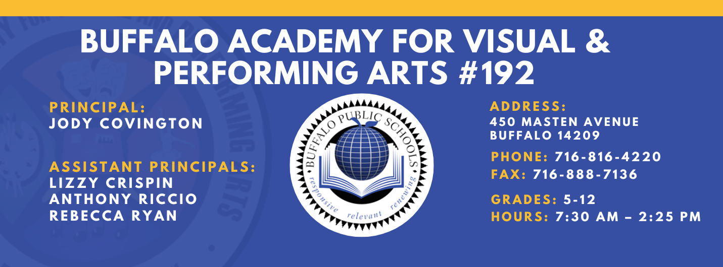 BUFFALO ACADEMY FOR VISUAL &  PERFORMING ARTS #192  PRINCIPAL:  JODY COVINGTON  ASSISTANT PRINCIPALS:  LIZZY CRISPIN  ANTHONY RICCIO  REBECCA RYAN , ADDRESS:  450 MASTEN AVENUE  BUFFALO 14209  PHONE: 716-816-4220  FAX: 716-888-7136  GRADES: 5-12  HOURS: 7:30 AM - 2:25 PM 